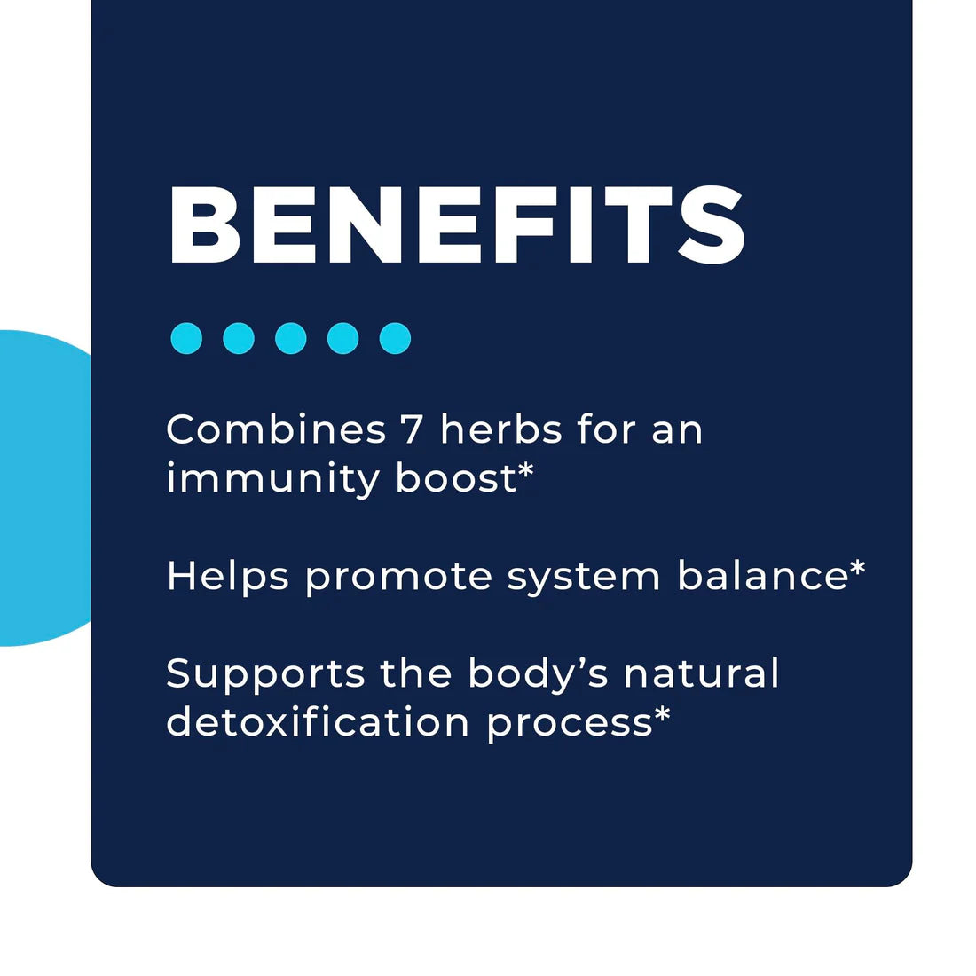 Image with a dark blue background featuring the word 'BENEFITS' in white text. Below, three bullet points list health claims: 'Combines 7 herbs for an immunity boost,' 'Helps promote system balance,' and 'Supports the body’s natural detoxification process.' Each statement ends with an asterisk. Four teal dots are next to the word 'BENEFITS' for visual emphasis.